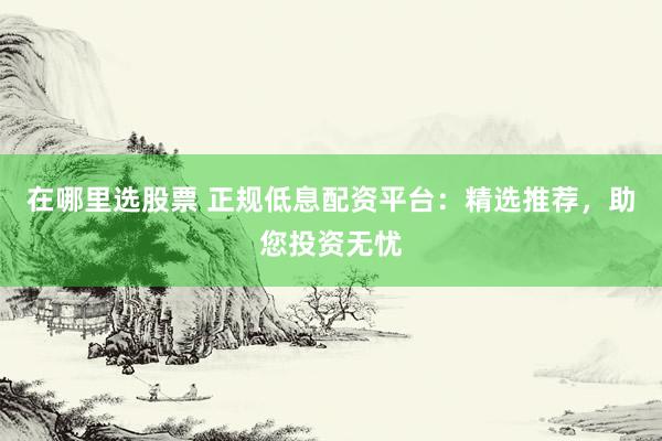 在哪里选股票 正规低息配资平台：精选推荐，助您投资无忧