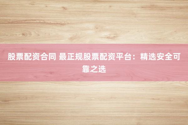 股票配资合同 最正规股票配资平台：精选安全可靠之选