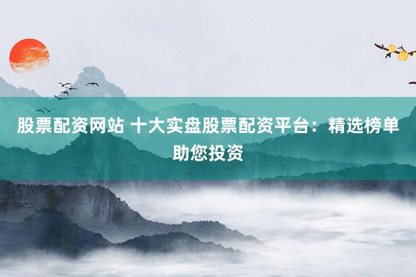 股票配资网站 十大实盘股票配资平台：精选榜单助您投资
