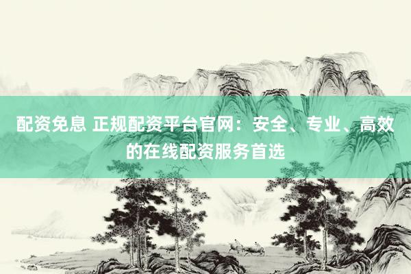 配资免息 正规配资平台官网：安全、专业、高效的在线配资服务首选