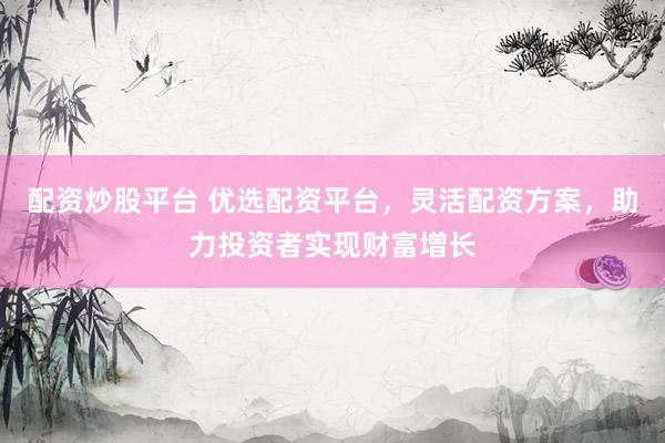 配资炒股平台 优选配资平台，灵活配资方案，助力投资者实现财富增长