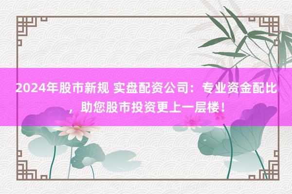 2024年股市新规 实盘配资公司：专业资金配比，助您股市投资更上一层楼！