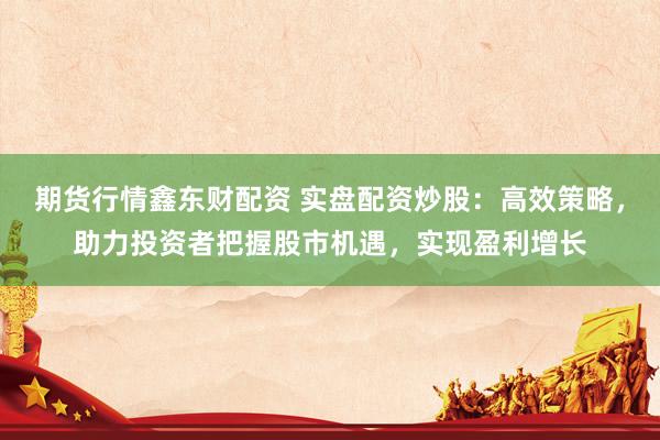 期货行情鑫东财配资 实盘配资炒股：高效策略，助力投资者把握股市机遇，实现盈利增长