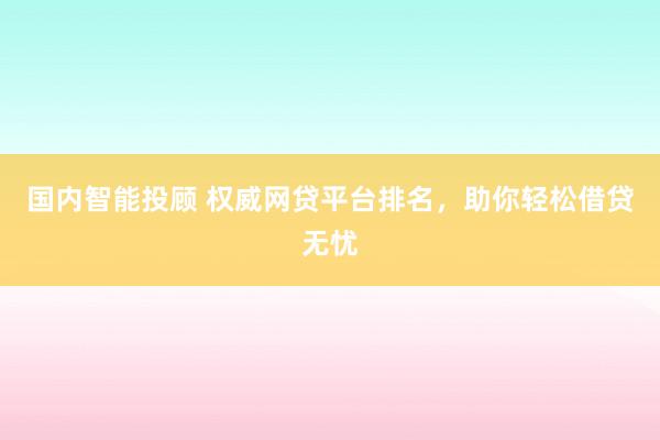 国内智能投顾 权威网贷平台排名，助你轻松借贷无忧