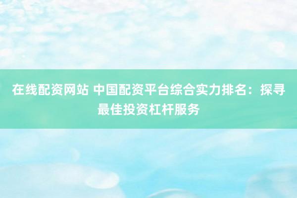 在线配资网站 中国配资平台综合实力排名：探寻最佳投资杠杆服务