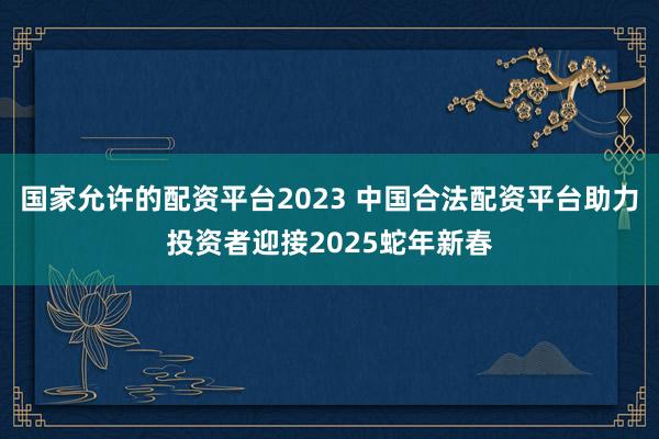 国家允许的配资平台2023 中国合法配资平台助力投资者迎接2025蛇年新春