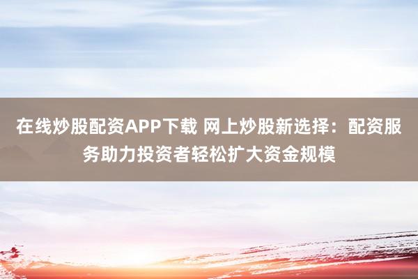 在线炒股配资APP下载 网上炒股新选择：配资服务助力投资者轻松扩大资金规模