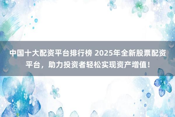中国十大配资平台排行榜 2025年全新股票配资平台，助力投资者轻松实现资产增值！