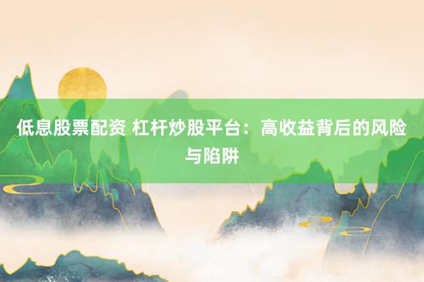 低息股票配资 杠杆炒股平台：高收益背后的风险与陷阱