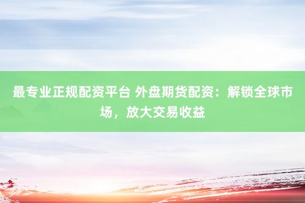 最专业正规配资平台 外盘期货配资：解锁全球市场，放大交易收益