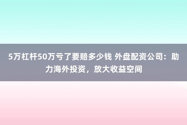 5万杠杆50万亏了要赔多少钱 外盘配资公司：助力海外投资，放大收益空间