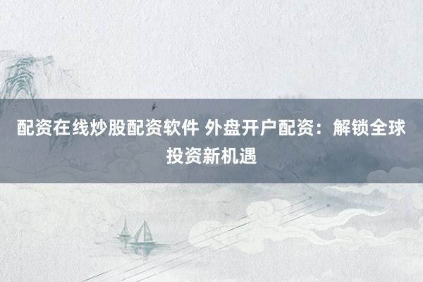 配资在线炒股配资软件 外盘开户配资：解锁全球投资新机遇