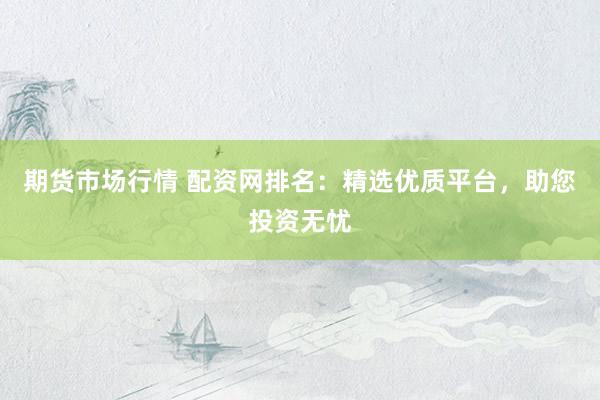 期货市场行情 配资网排名：精选优质平台，助您投资无忧