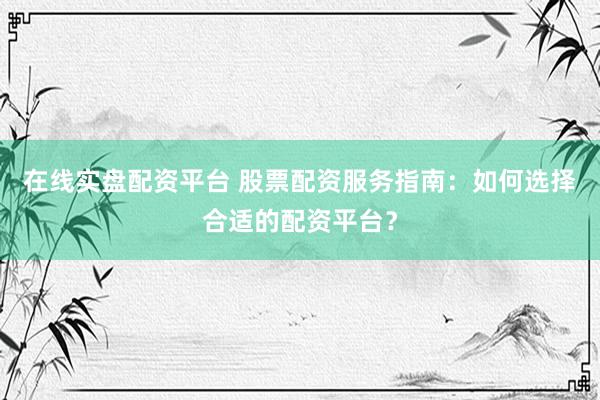 在线实盘配资平台 股票配资服务指南：如何选择合适的配资平台？