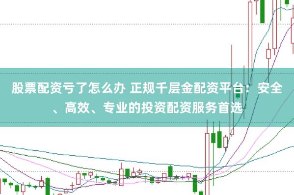 股票配资亏了怎么办 正规千层金配资平台：安全、高效、专业的投资配资服务首选