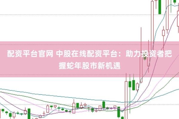 配资平台官网 中股在线配资平台：助力投资者把握蛇年股市新机遇