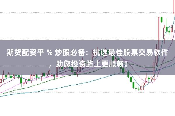 期货配资平 % 炒股必备：挑选最佳股票交易软件，助您投资路上更顺畅！