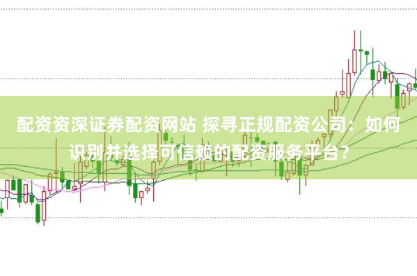配资资深证券配资网站 探寻正规配资公司：如何识别并选择可信赖的配资服务平台？