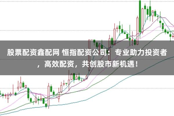 股票配资鑫配网 恒指配资公司：专业助力投资者，高效配资，共创股市新机遇！