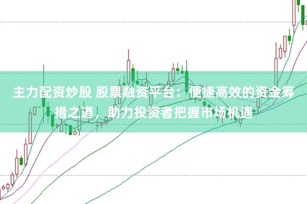 主力配资炒股 股票融资平台：便捷高效的资金筹措之道，助力投资者把握市场机遇
