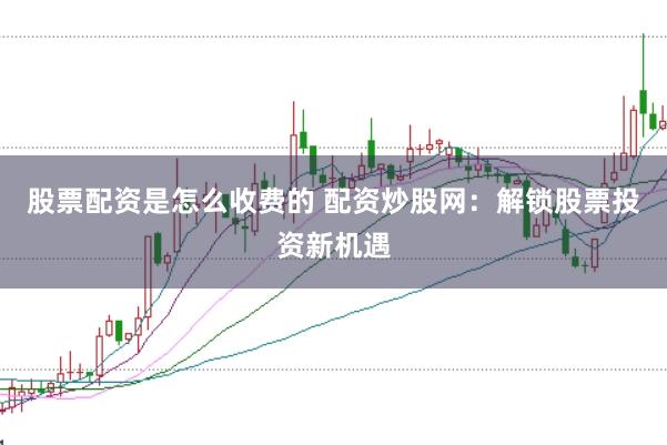 股票配资是怎么收费的 配资炒股网：解锁股票投资新机遇