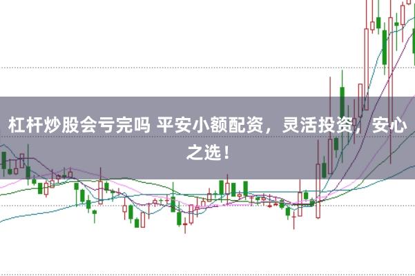 杠杆炒股会亏完吗 平安小额配资，灵活投资，安心之选！