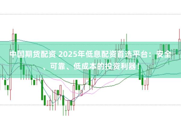 中国期货配资 2025年低息配资首选平台：安全、可靠、低成本的投资利器！