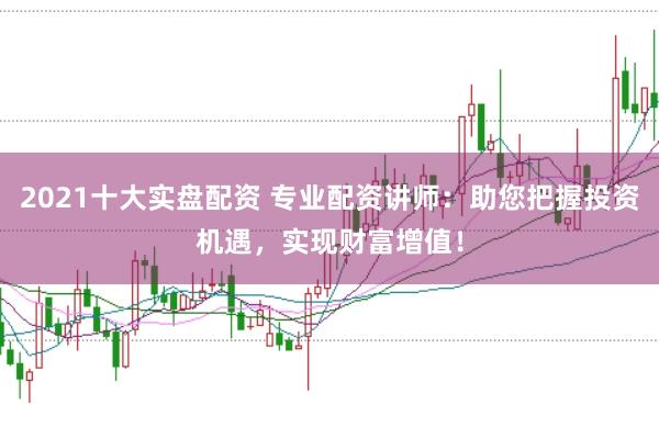2021十大实盘配资 专业配资讲师：助您把握投资机遇，实现财富增值！