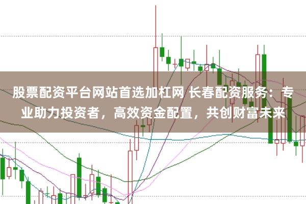 股票配资平台网站首选加杠网 长春配资服务：专业助力投资者，高效资金配置，共创财富未来