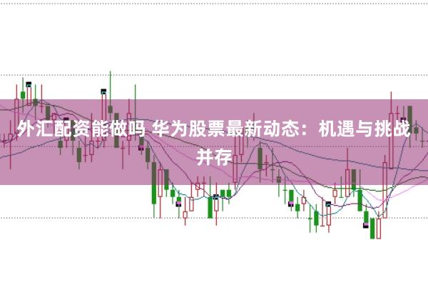 外汇配资能做吗 华为股票最新动态：机遇与挑战并存