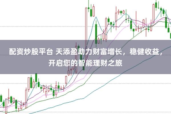 配资炒股平台 天添盈助力财富增长，稳健收益，开启您的智能理财之旅