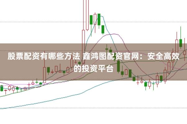 股票配资有哪些方法 鑫鸿图配资官网：安全高效的投资平台