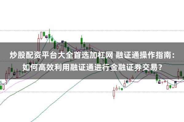 炒股配资平台大全首选加杠网 融证通操作指南：如何高效利用融证通进行金融证券交易？