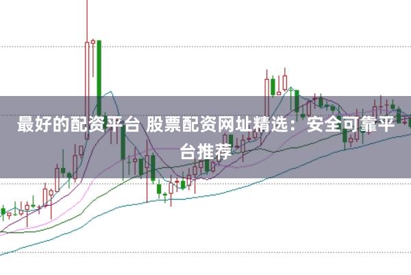 最好的配资平台 股票配资网址精选：安全可靠平台推荐