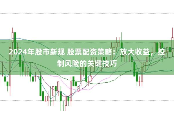 2024年股市新规 股票配资策略：放大收益，控制风险的关键技巧