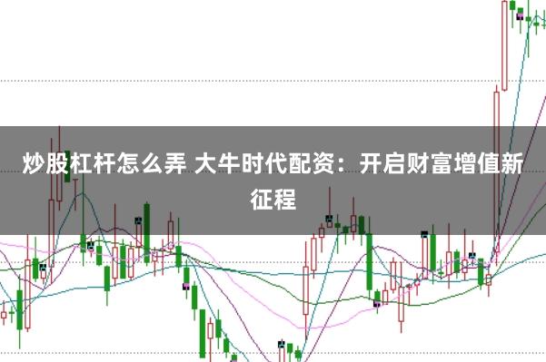 炒股杠杆怎么弄 大牛时代配资:开启财富增值新征程