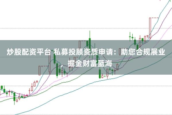 炒股配资平台 私募投顾资质申请:助您合规展业,掘金财富蓝海