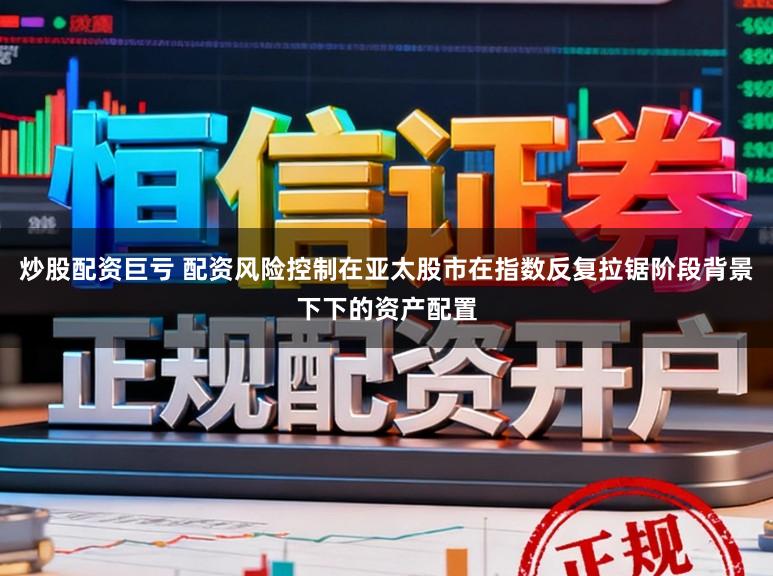 炒股配资巨亏 配资风险控制在亚太股市在指数反复拉锯阶段背景下下的资产配置