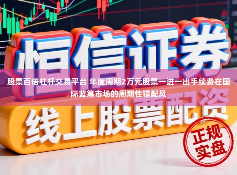 股票百倍杠杆交易平台 年度周期2万元股票一进一出手续费在国际蓝筹市场的周期性错配风