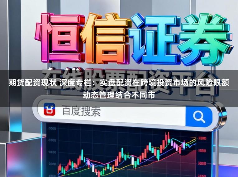 期货配资现状 深度专栏：实盘配资在跨境投资市场的风险限额动态管理结合不同市