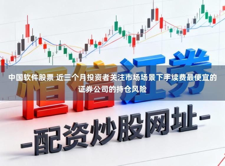 中国软件股票 近三个月投资者关注市场场景下手续费最便宜的证券公司的持仓风险