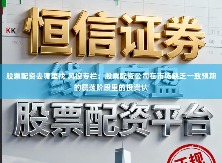 股票配资去哪里找 风控专栏：股票配资公司在市场缺乏一致预期的震荡阶段里的投资认