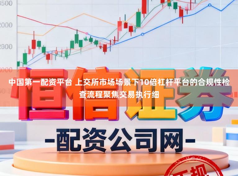 中国第一配资平台 上交所市场场景下10倍杠杆平台的合规性检查流程聚焦交易执行细