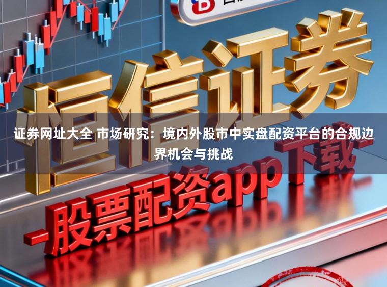 证券网址大全 市场研究：境内外股市中实盘配资平台的合规边界机会与挑战