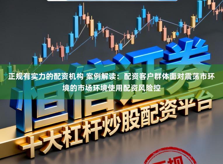 正规有实力的配资机构 案例解读：配资客户群体面对震荡市环境的市场环境使用配资风险控