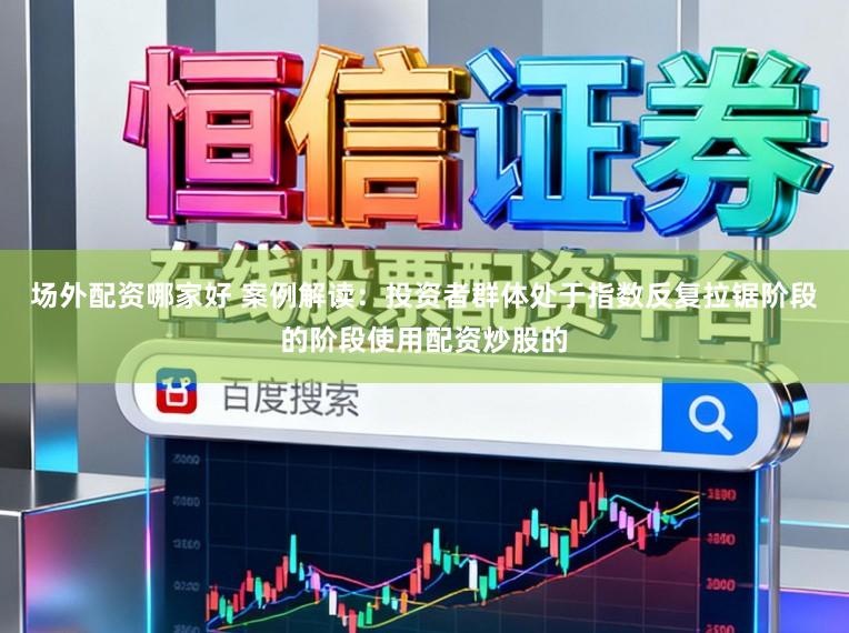 场外配资哪家好 案例解读：投资者群体处于指数反复拉锯阶段的阶段使用配资炒股的