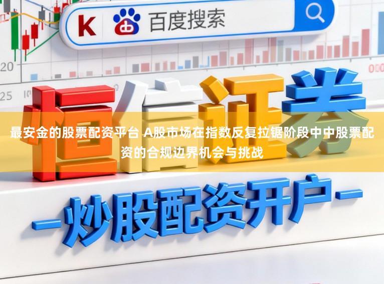 最安金的股票配资平台 A股市场在指数反复拉锯阶段中中股票配资的合规边界机会与挑战