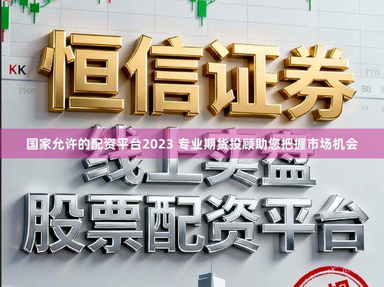 国家允许的配资平台2023 专业期货投顾助您把握市场机会
