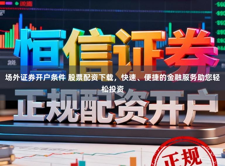 场外证券开户条件 股票配资下载，快速、便捷的金融服务助您轻松投资