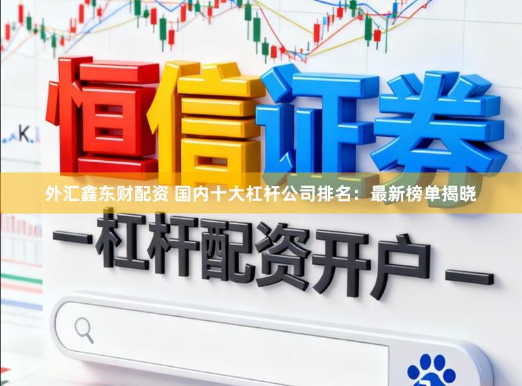 外汇鑫东财配资 国内十大杠杆公司排名：最新榜单揭晓